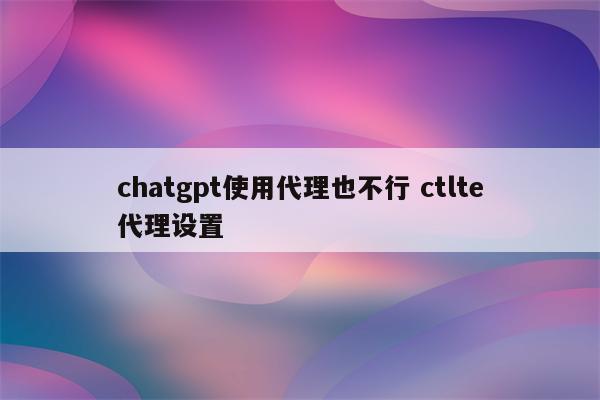 chatgpt使用代理也不行 ctlte代理设置