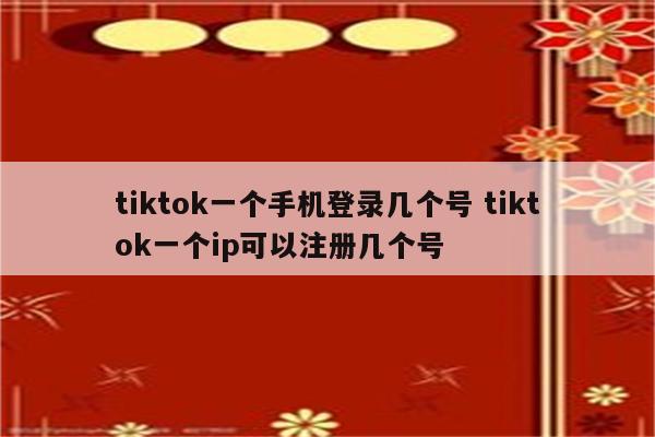tiktok一个手机登录几个号 tiktok一个ip可以注册几个号