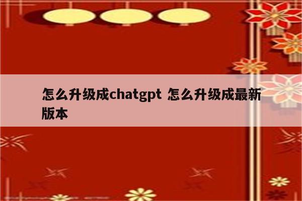 怎么升级成chatgpt 怎么升级成最新版本
