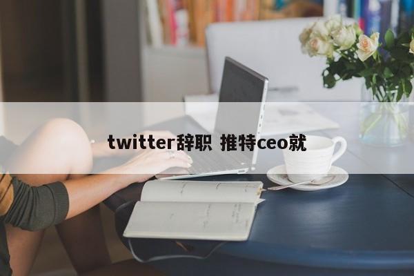 twitter辞职 推特ceo就