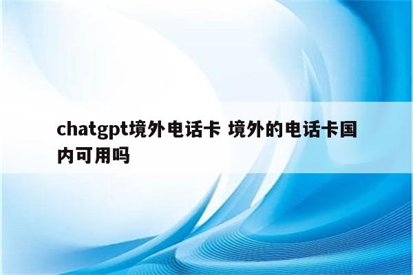 chatgpt境外电话卡 境外的电话卡国内可用吗