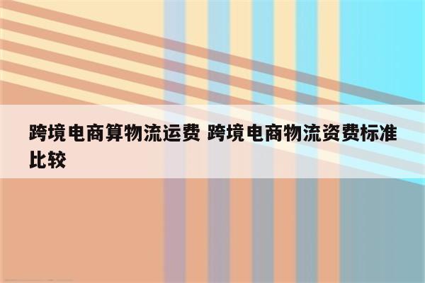 跨境电商算物流运费 跨境电商物流资费标准比较