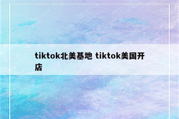 tiktok北美基地 tiktok美国开店