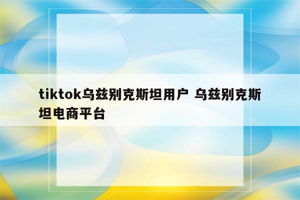 tiktok乌兹别克斯坦用户 乌兹别克斯坦电商平台