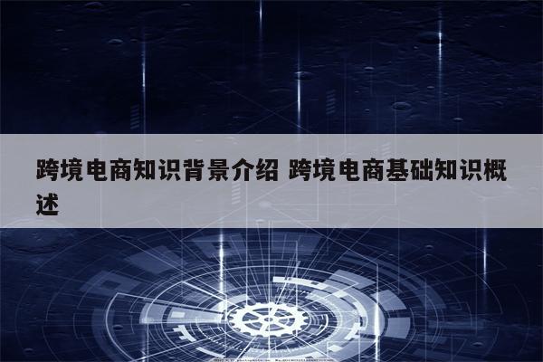 跨境电商知识背景介绍 跨境电商基础知识概述
