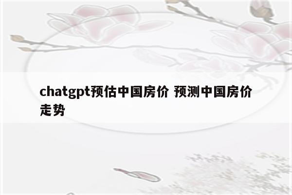 chatgpt预估中国房价 预测中国房价走势