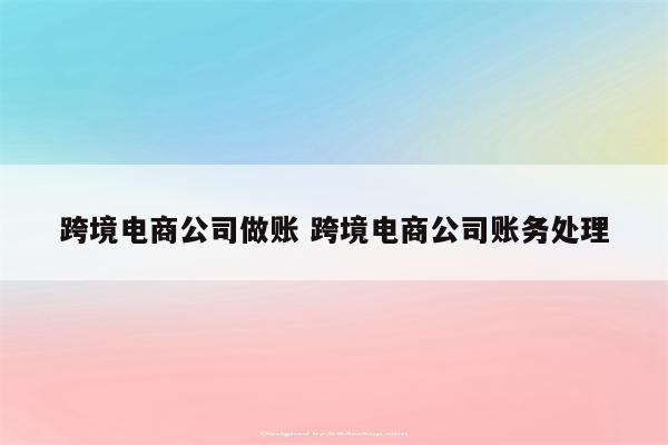 跨境电商公司做账 跨境电商公司账务处理