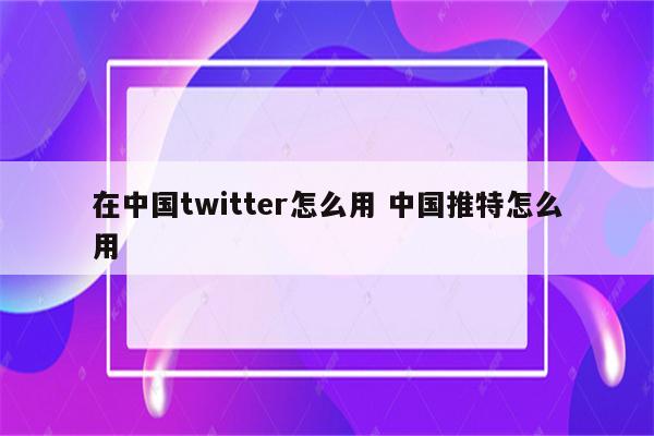 在中国twitter怎么用 中国推特怎么用
