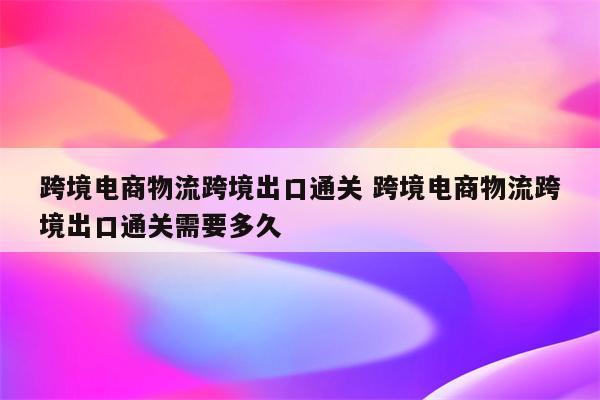 跨境电商物流跨境出口通关 跨境电商物流跨境出口通关需要多久