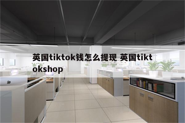 英国tiktok钱怎么提现 英国tiktokshop