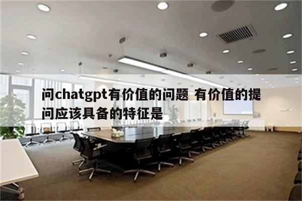 问chatgpt有价值的问题 有价值的提问应该具备的特征是