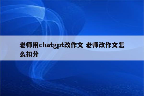 老师用chatgpt改作文 老师改作文怎么扣分