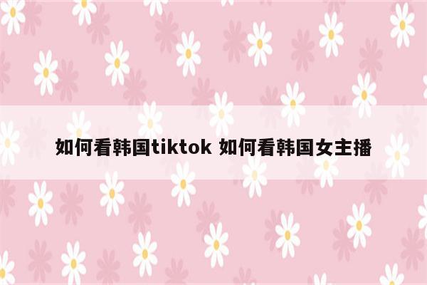 如何看韩国tiktok 如何看韩国女主播