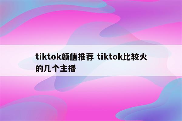 tiktok颜值推荐 tiktok比较火的几个主播