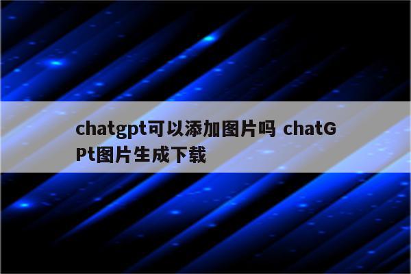 chatgpt可以添加图片吗 chatGPt图片生成下载