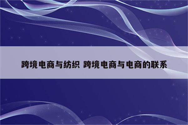 跨境电商与纺织 跨境电商与电商的联系