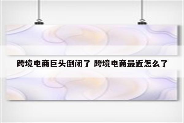 跨境电商巨头倒闭了 跨境电商最近怎么了