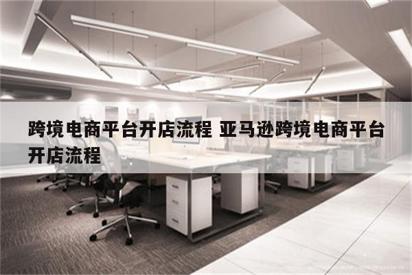 跨境电商平台开店流程 亚马逊跨境电商平台开店流程