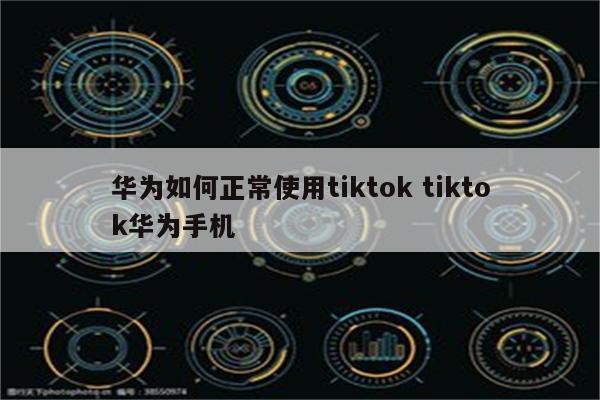 华为如何正常使用tiktok tiktok华为手机