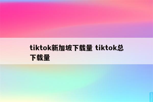 tiktok新加坡下载量 tiktok总下载量