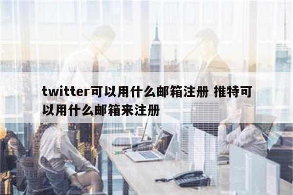 twitter可以用什么邮箱注册 推特可以用什么邮箱来注册