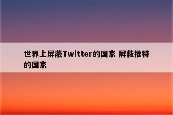 世界上屏蔽Twitter的国家 屏蔽推特的国家