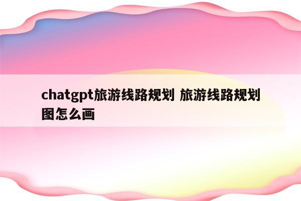 chatgpt旅游线路规划 旅游线路规划图怎么画