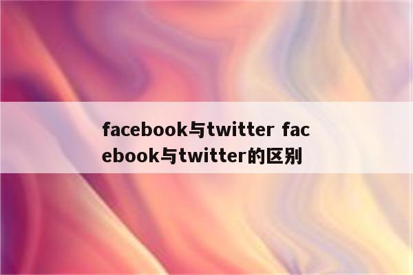 facebook与twitter facebook与twitter的区别