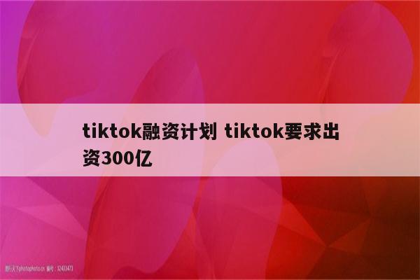 tiktok融资计划 tiktok要求出资300亿