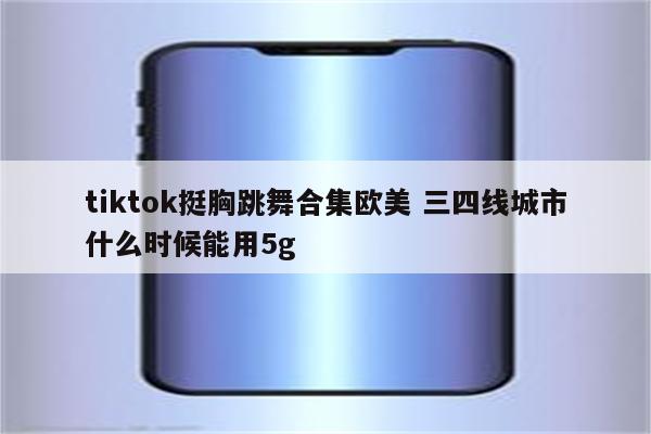 tiktok挺胸跳舞合集欧美 三四线城市什么时候能用5g