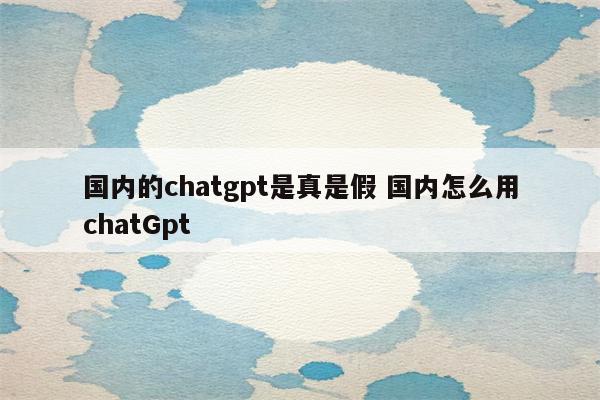 国内的chatgpt是真是假 国内怎么用chatGpt