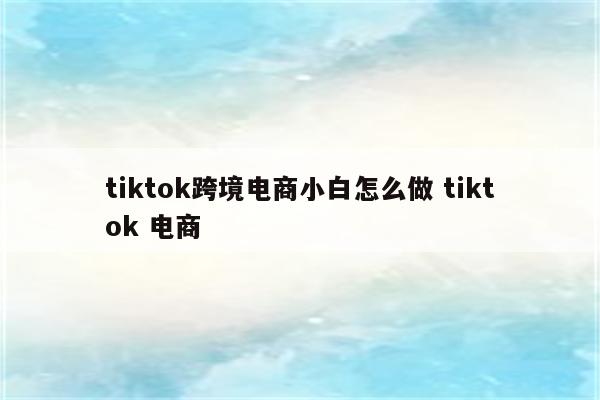 tiktok跨境电商小白怎么做 tiktok 电商