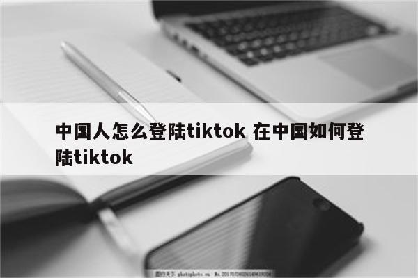 中国人怎么登陆tiktok 在中国如何登陆tiktok