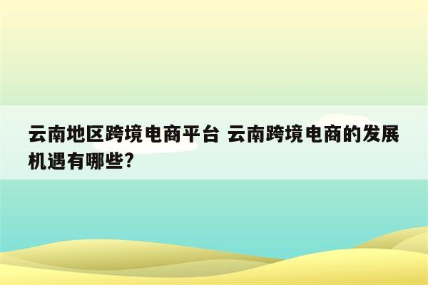 云南地区跨境电商平台 云南跨境电商的发展机遇有哪些?