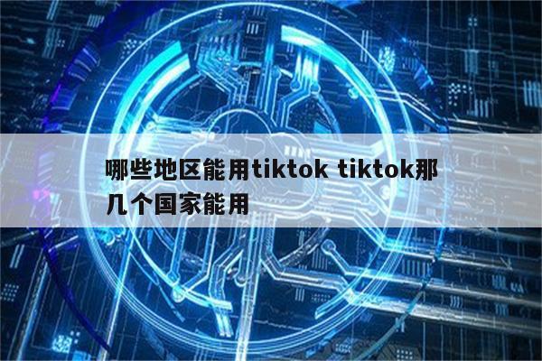 哪些地区能用tiktok tiktok那几个国家能用