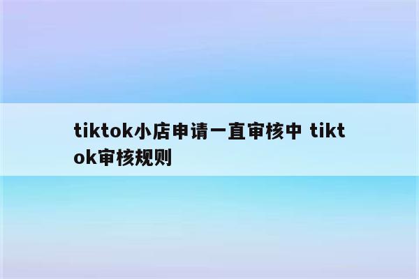 tiktok小店申请一直审核中 tiktok审核规则