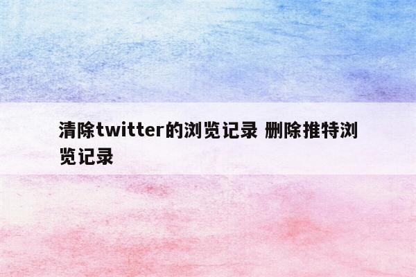 清除twitter的浏览记录 删除推特浏览记录