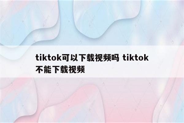 tiktok可以下载视频吗 tiktok不能下载视频
