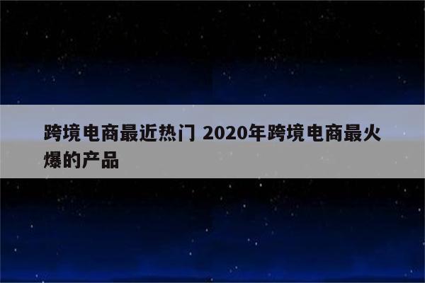 跨境电商最近热门 2020年跨境电商最火爆的产品