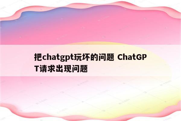 把chatgpt玩坏的问题 ChatGPT请求出现问题