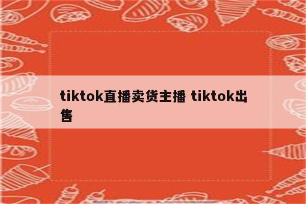 tiktok直播卖货主播 tiktok出售