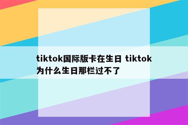 tiktok国际版卡在生日 tiktok为什么生日那栏过不了