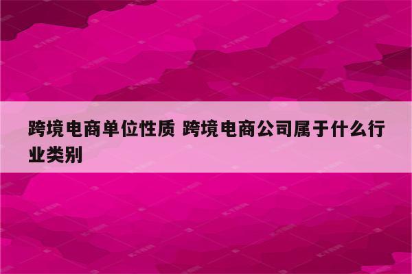 跨境电商单位性质 跨境电商公司属于什么行业类别