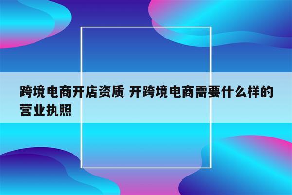 跨境电商开店资质 开跨境电商需要什么样的营业执照