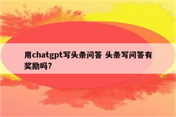 用chatgpt写头条问答 头条写问答有奖励吗?
