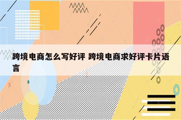 跨境电商怎么写好评 跨境电商求好评卡片语言
