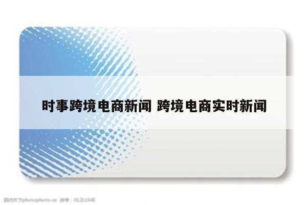 时事跨境电商新闻 跨境电商实时新闻
