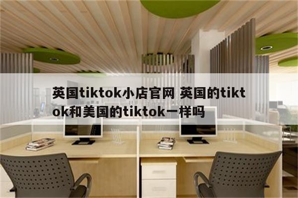 英国tiktok小店官网 英国的tiktok和美国的tiktok一样吗