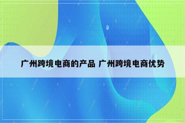 广州跨境电商的产品 广州跨境电商优势