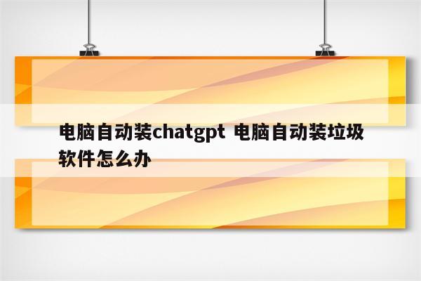 电脑自动装chatgpt 电脑自动装垃圾软件怎么办